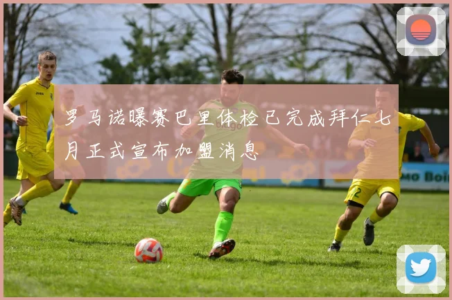 罗马诺曝赛巴里体检已完成拜仁七月正式宣布加盟消息