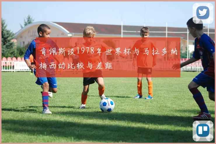 肯佩斯谈1978年世界杯与马拉多纳梅西的比较与差距