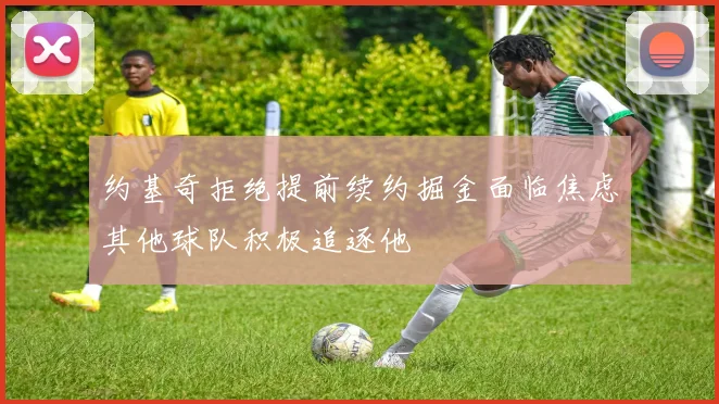 约基奇拒绝提前续约掘金面临焦虑其他球队积极追逐他