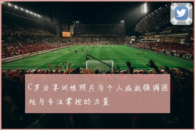 C罗分享训练照片与个人成就强调团结与专注掌控的力量