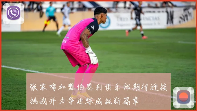 张家鸣加盟伯恩利俱乐部期待迎接挑战并力争进球成就新篇章