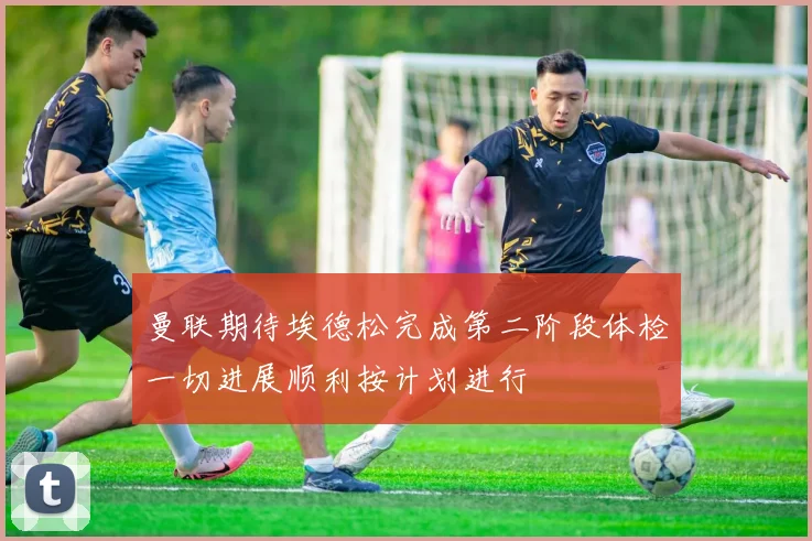 曼联期待埃德松完成第二阶段体检一切进展顺利按计划进行