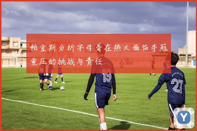 帕金斯分析字母哥在热火面临夺冠重压的挑战与责任