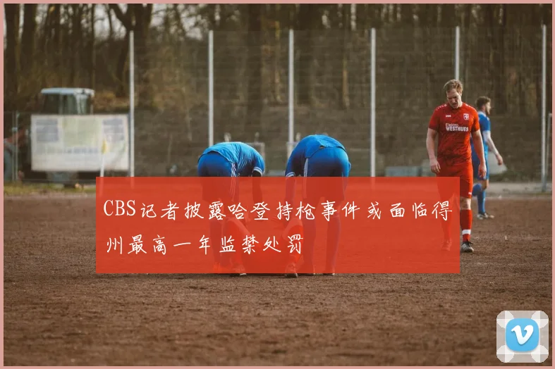 CBS记者披露哈登持枪事件或面临得州最高一年监禁处罚
