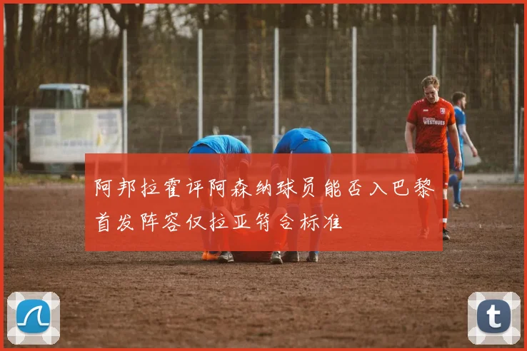 阿邦拉霍评阿森纳球员能否入巴黎首发阵容仅拉亚符合标准