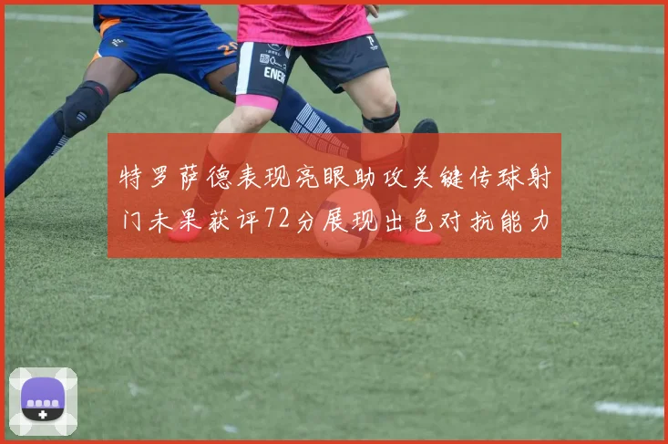 特罗萨德表现亮眼助攻关键传球射门未果获评72分展现出色对抗能力