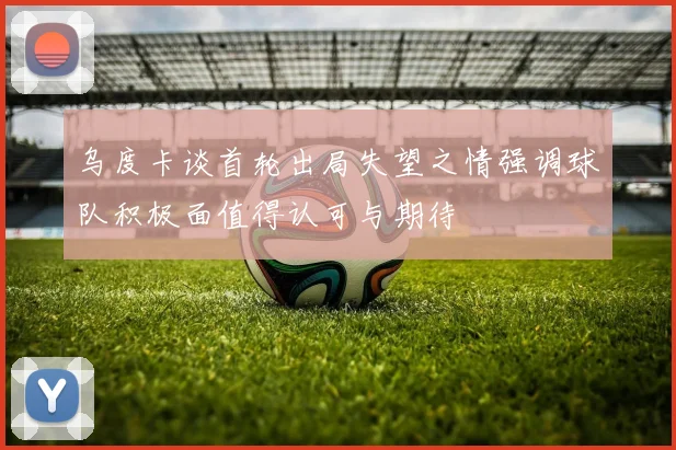 乌度卡谈首轮出局失望之情强调球队积极面值得认可与期待